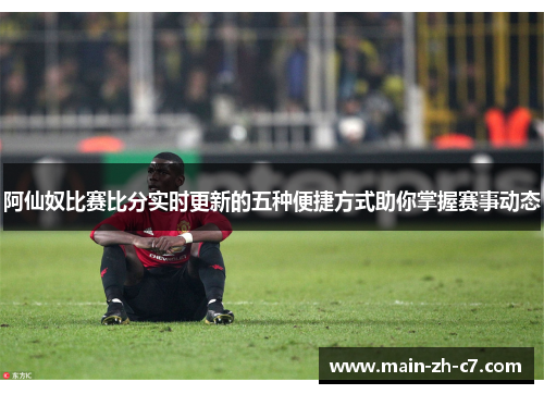 阿仙奴比赛比分实时更新的五种便捷方式助你掌握赛事动态 阿仙奴比赛比分实时更新的五种便捷方式助你掌握赛事动态