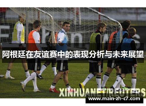 阿根廷在友谊赛中的表现分析与未来展望 阿根廷在友谊赛中的表现分析与未来展望